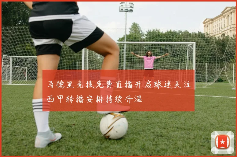 马德里竞技免费直播开启球迷关注西甲转播安排持续升温