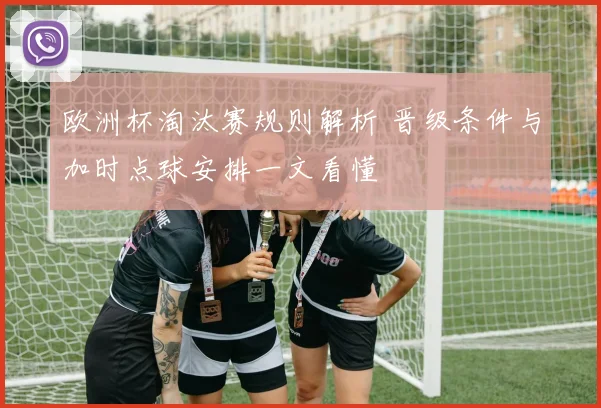欧洲杯淘汰赛规则解析 晋级条件与加时点球安排一文看懂