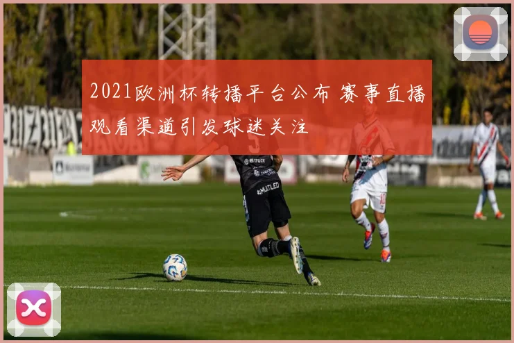 2021欧洲杯转播平台公布 赛事直播观看渠道引发球迷关注