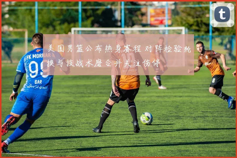 美国男篮公布热身赛程 对阵检验轮换与技战术磨合并关注伤停