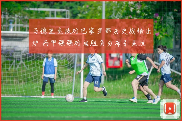 马德里竞技对巴塞罗那历史战绩出炉 西甲强强对话胜负分布引关注