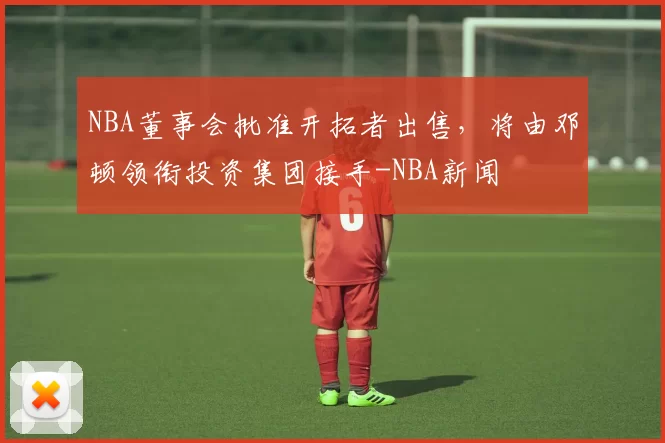 NBA董事会批准开拓者出售，将由邓顿领衔投资集团接手-NBA新闻