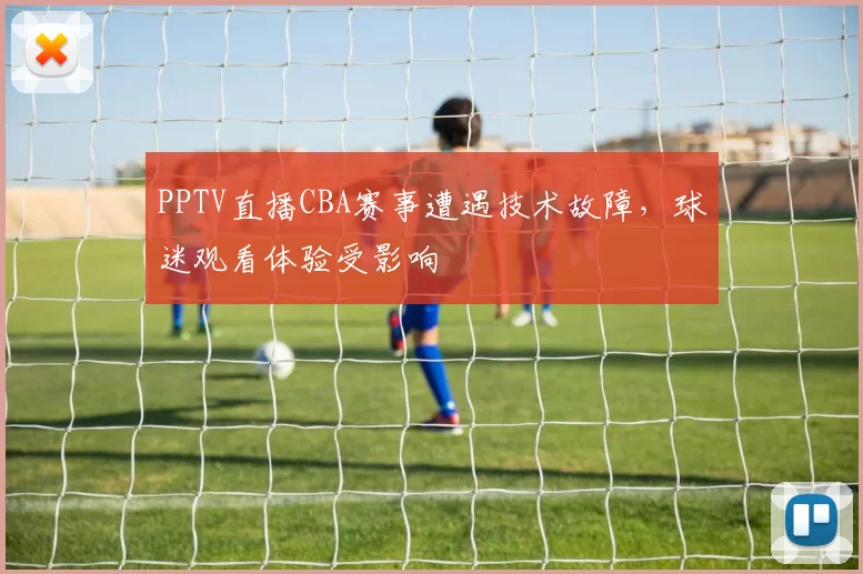 PPTV直播CBA赛事遭遇技术故障，球迷观看体验受影响