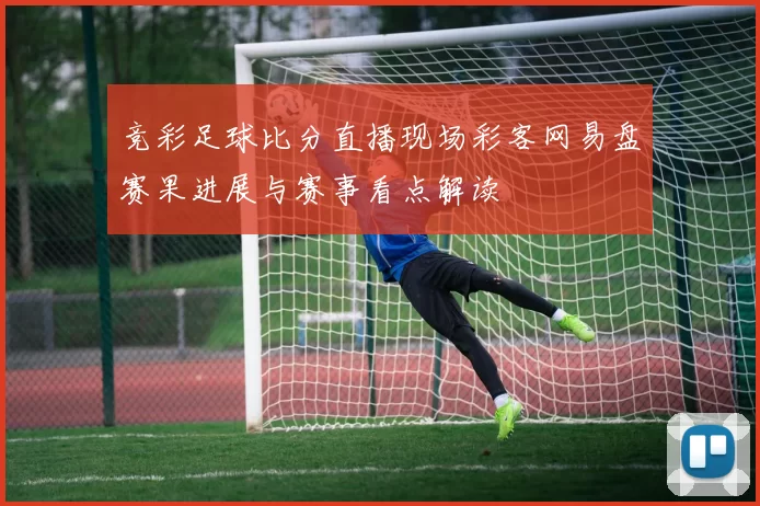 竞彩足球比分直播现场彩客网易盘赛果进展与赛事看点解读